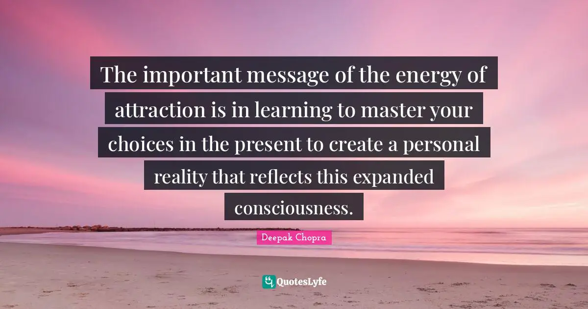 The important message of the energy of attraction is in learning to master your choices in the present to create a personal reality that reflects this expanded consciousness.