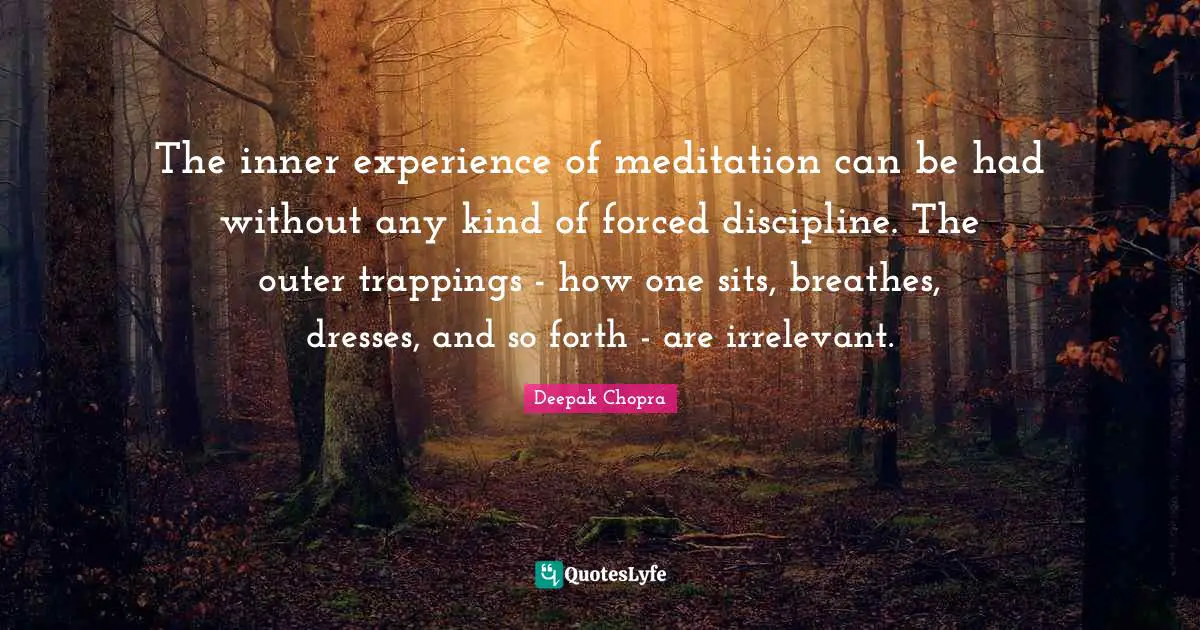 The inner experience of meditation can be had without any kind of forced discipline. The outer trappings - how one sits, breathes, dresses, and so forth - are irrelevant.