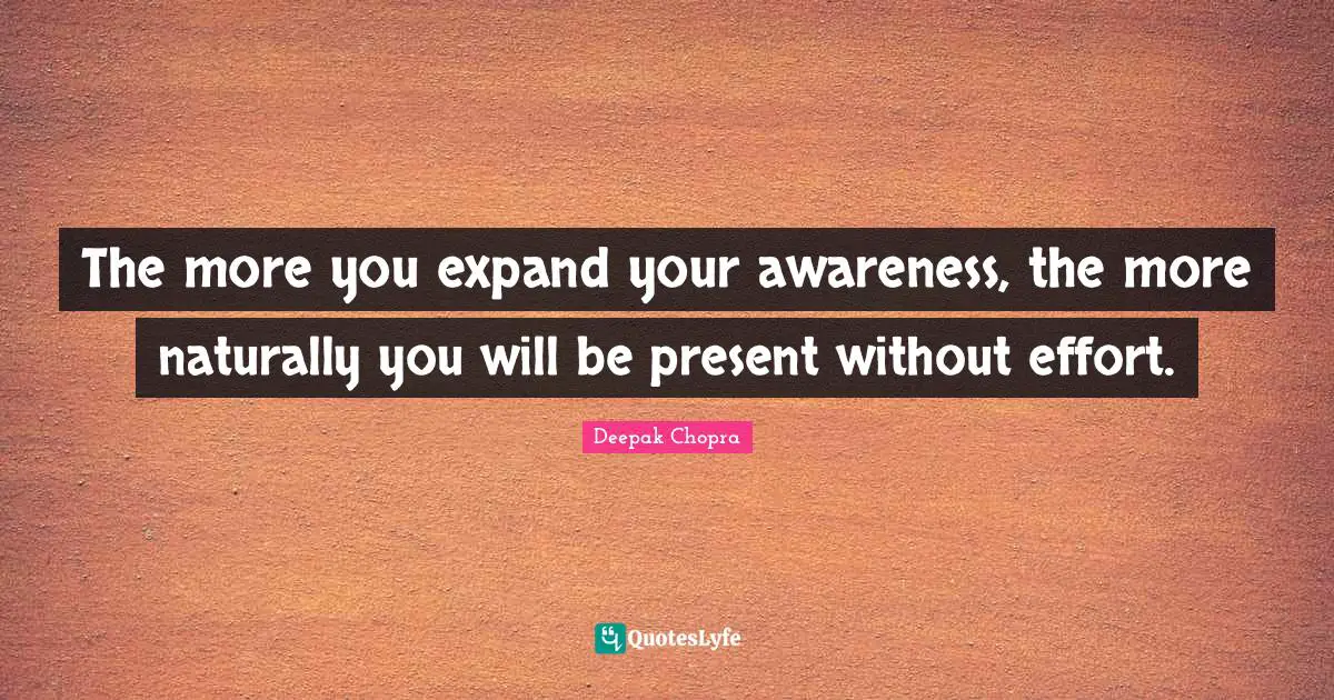 The more you expand your awareness, the more naturally you will be present without effort.
