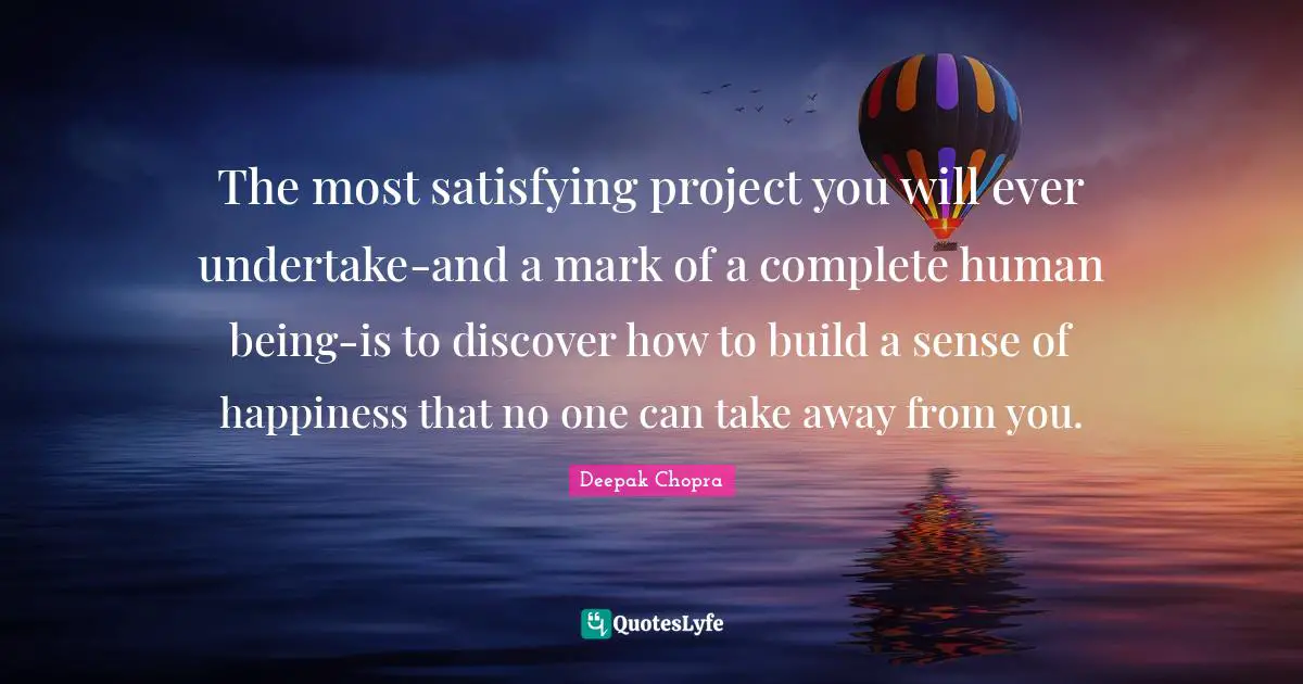 The most satisfying project you will ever undertake-and a mark of a complete human being-is to discover how to build a sense of happiness that no one can take away from you.
