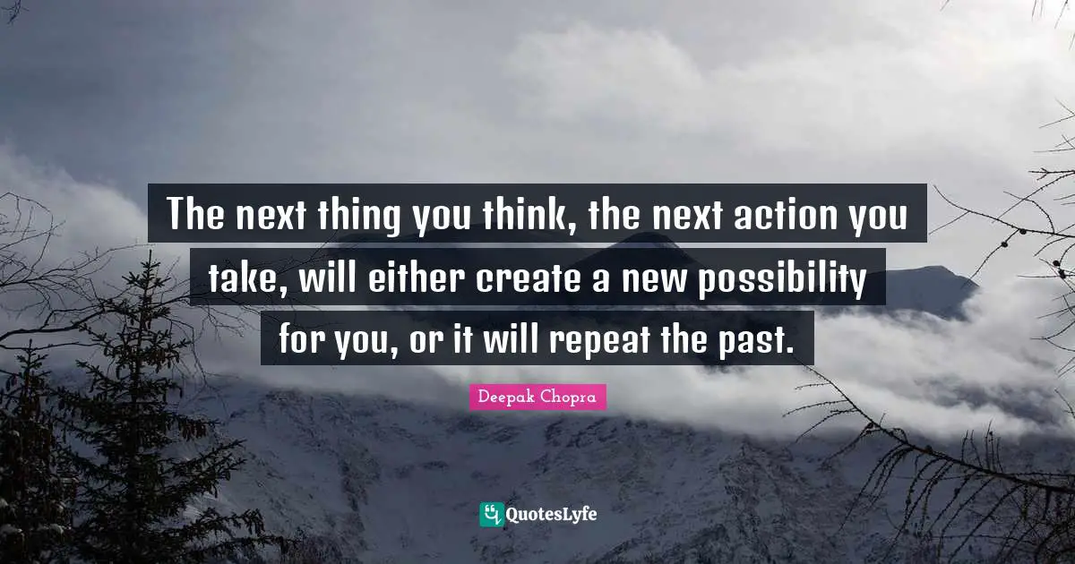 The next thing you think, the next action you take, will either create a new possibility for you, or it will repeat the past.