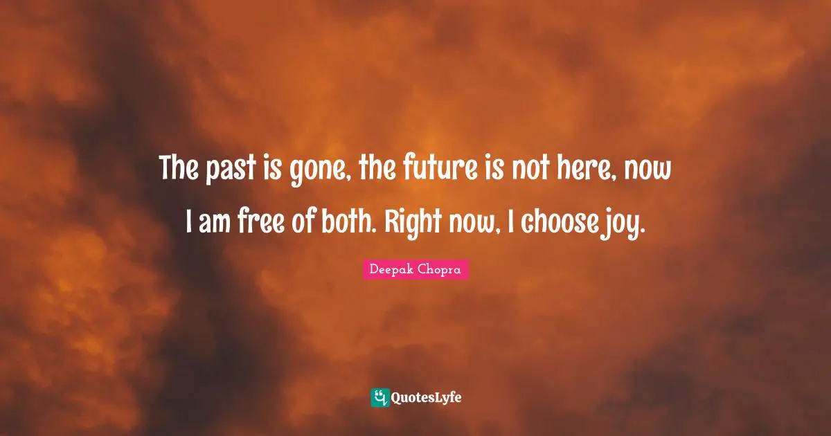 The past is gone, the future is not here, now I am free of both. Right now, I choose joy.