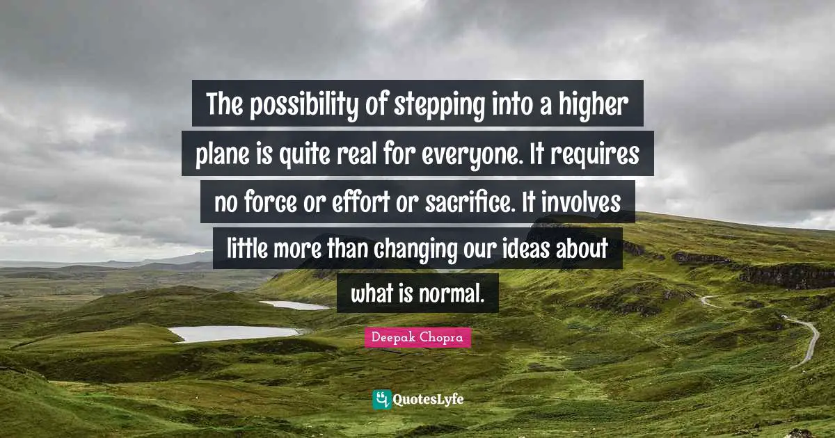 The possibility of stepping into a higher plane is quite real for everyone. It requires no force or effort or sacrifice. It involves little more than changing our ideas about what is normal.