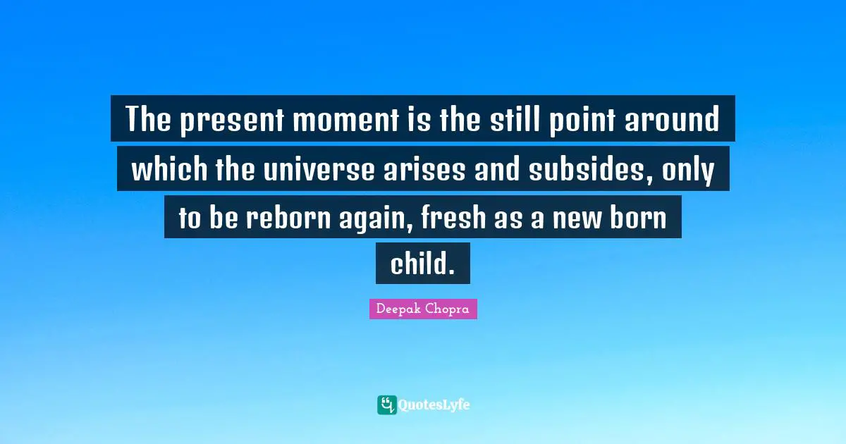 The present moment is the still point around which the universe arises and subsides, only to be reborn again, fresh as a new born child.