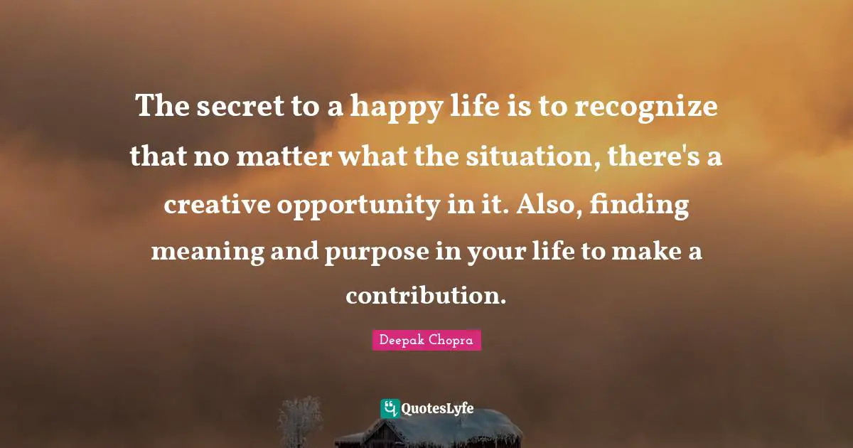 The secret to a happy life is to recognize that no matter what the situation, there's a creative opportunity in it. Also, finding meaning and purpose in your life to make a contribution.