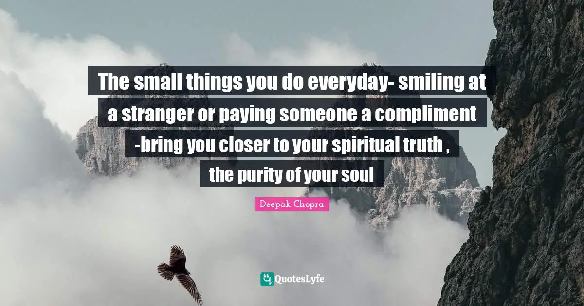 The small things you do everyday- smiling at a stranger or paying someone a compliment -bring you closer to your spiritual truth , the purity of your soul
