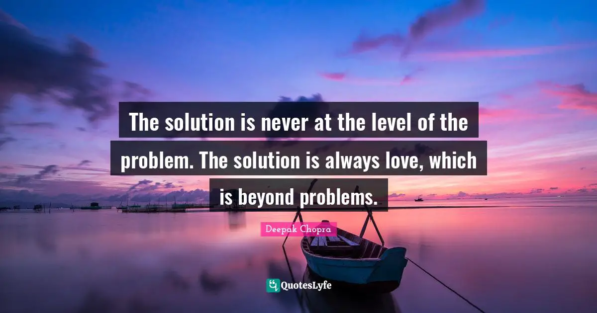 The solution is never at the level of the problem. The solution is always love, which is beyond problems.