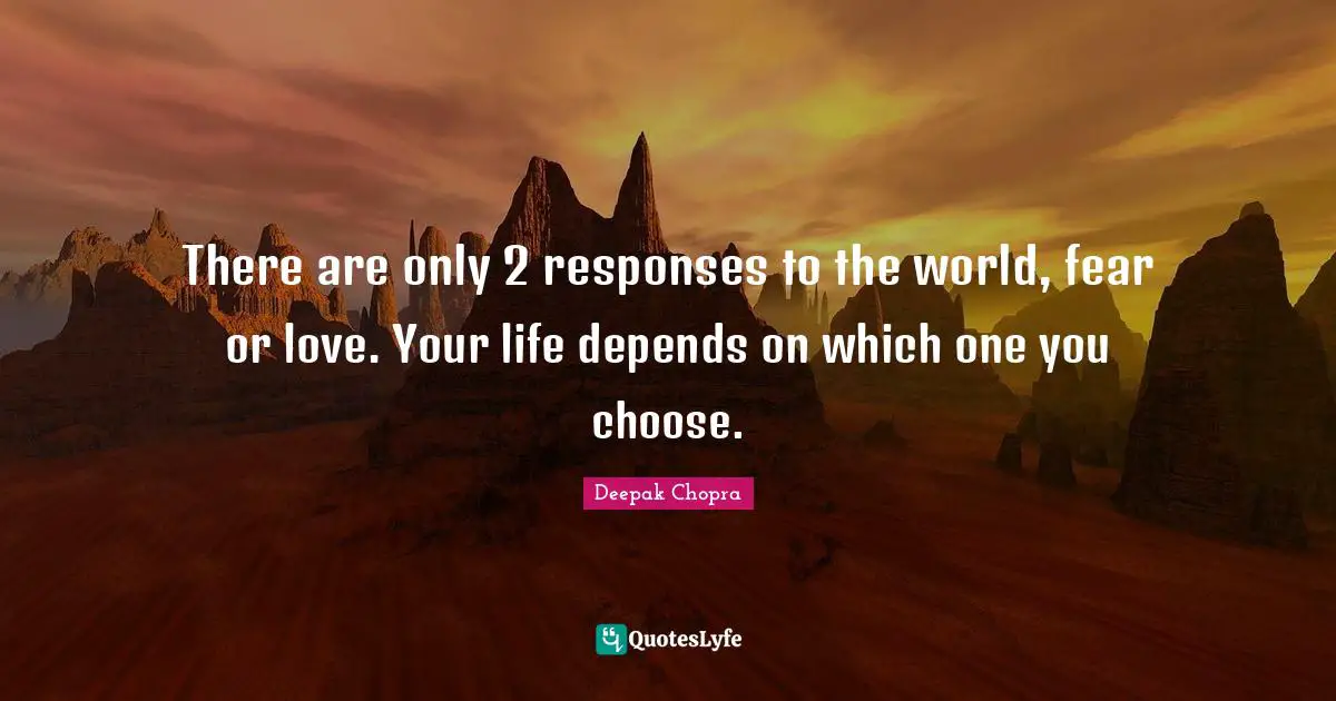 There are only 2 responses to the world, fear or love. Your life depends on which one you choose.