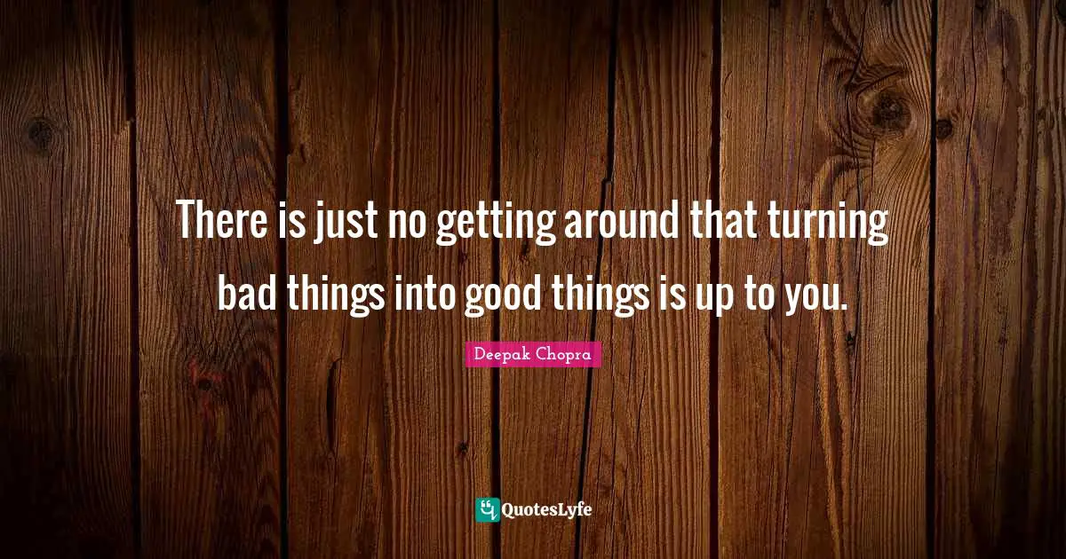 There is just no getting around that turning bad things into good things is up to you.