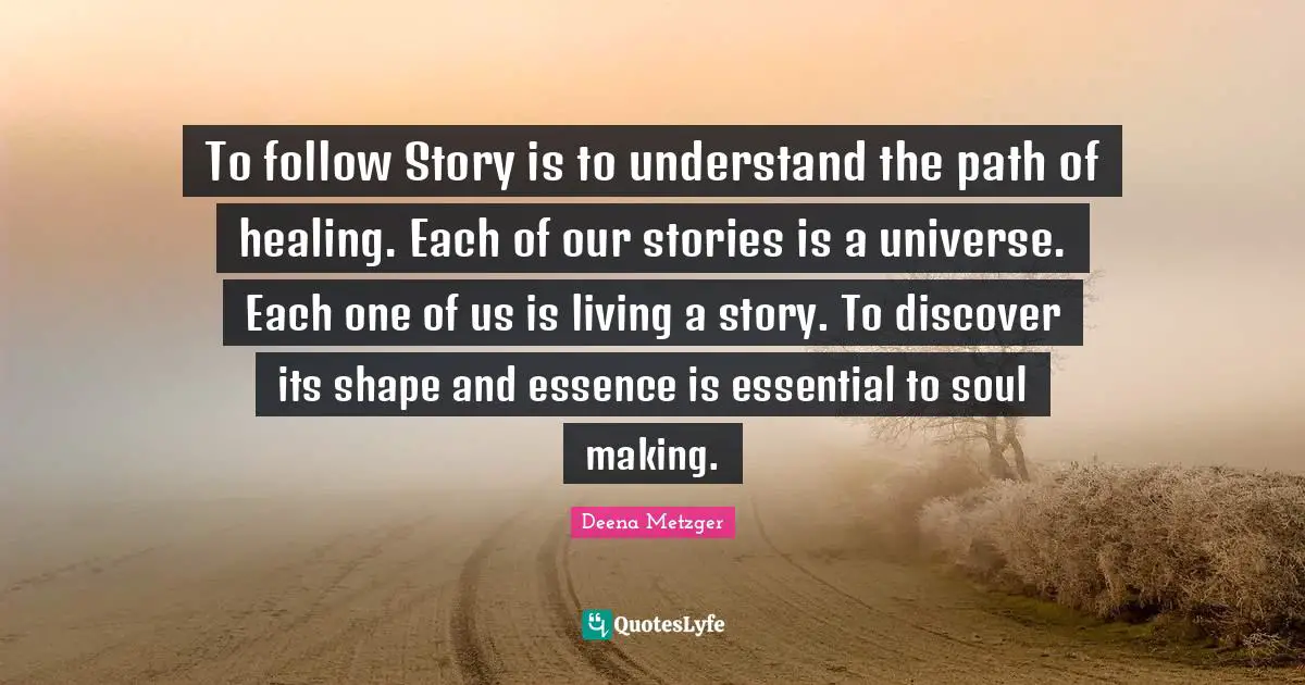 To follow Story is to understand the path of healing. Each of our stories is a universe. Each one of us is living a story. To discover its shape and essence is essential to soul making.