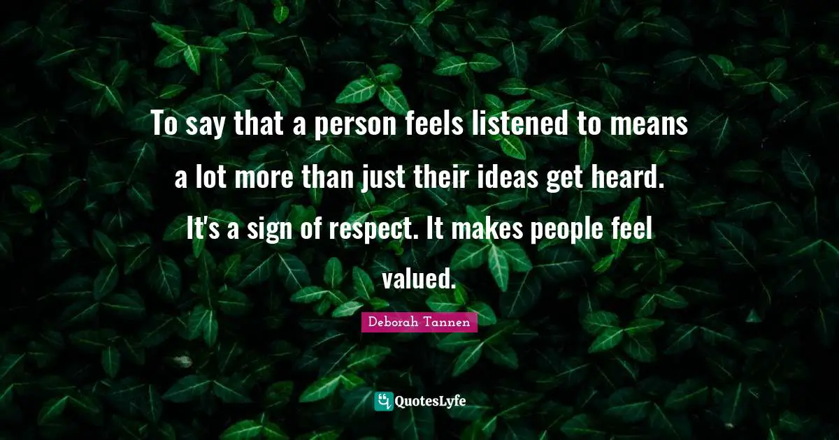 To say that a person feels listened to means a lot more than just their ideas get heard. It's a sign of respect. It makes people feel valued.