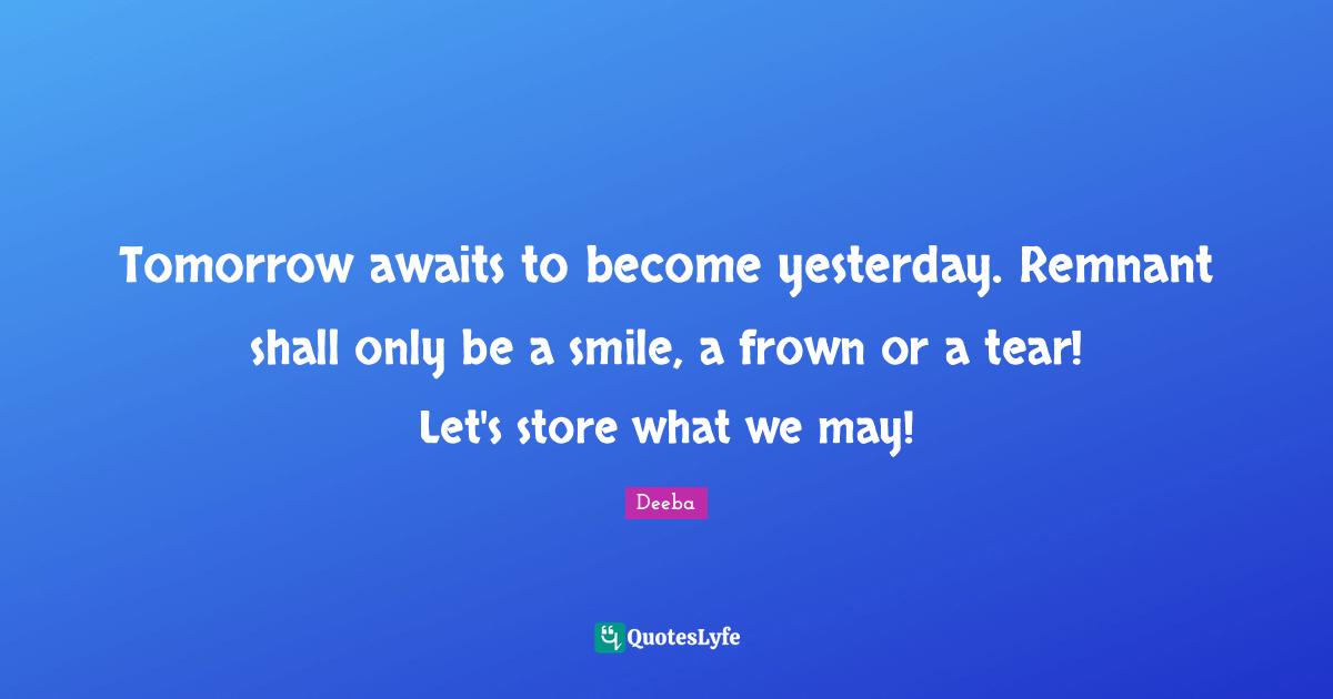 Tomorrow awaits to become yesterday. Remnant shall only be a smile, a frown or a tear! Let's store what we may!