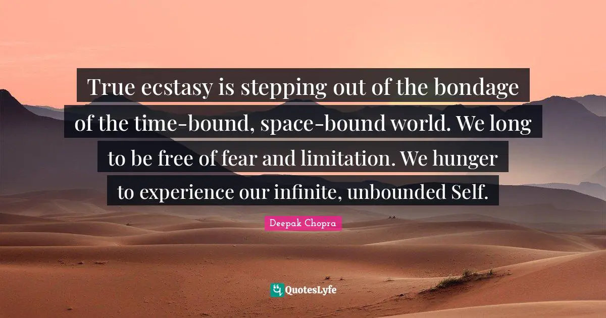 True ecstasy is stepping out of the bondage of the time-bound, space-bound world. We long to be free of fear and limitation. We hunger to experience our infinite, unbounded Self.