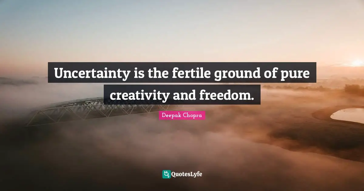 Uncertainty is the fertile ground of pure creativity and freedom.