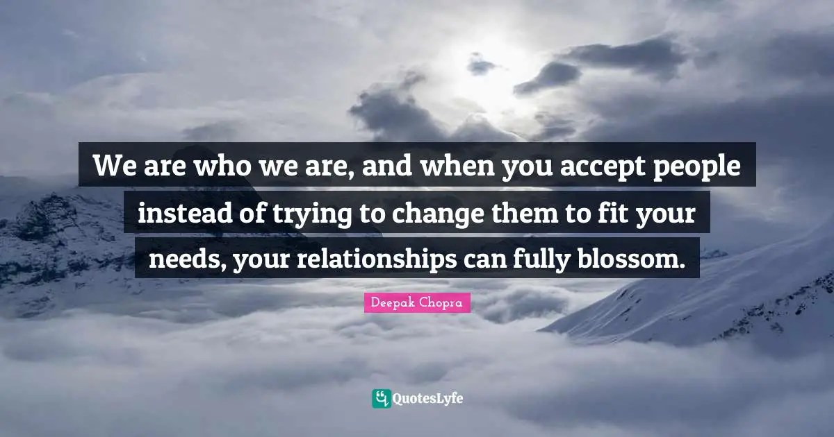 We are who we are, and when you accept people instead of trying to change them to fit your needs, your relationships can fully blossom.