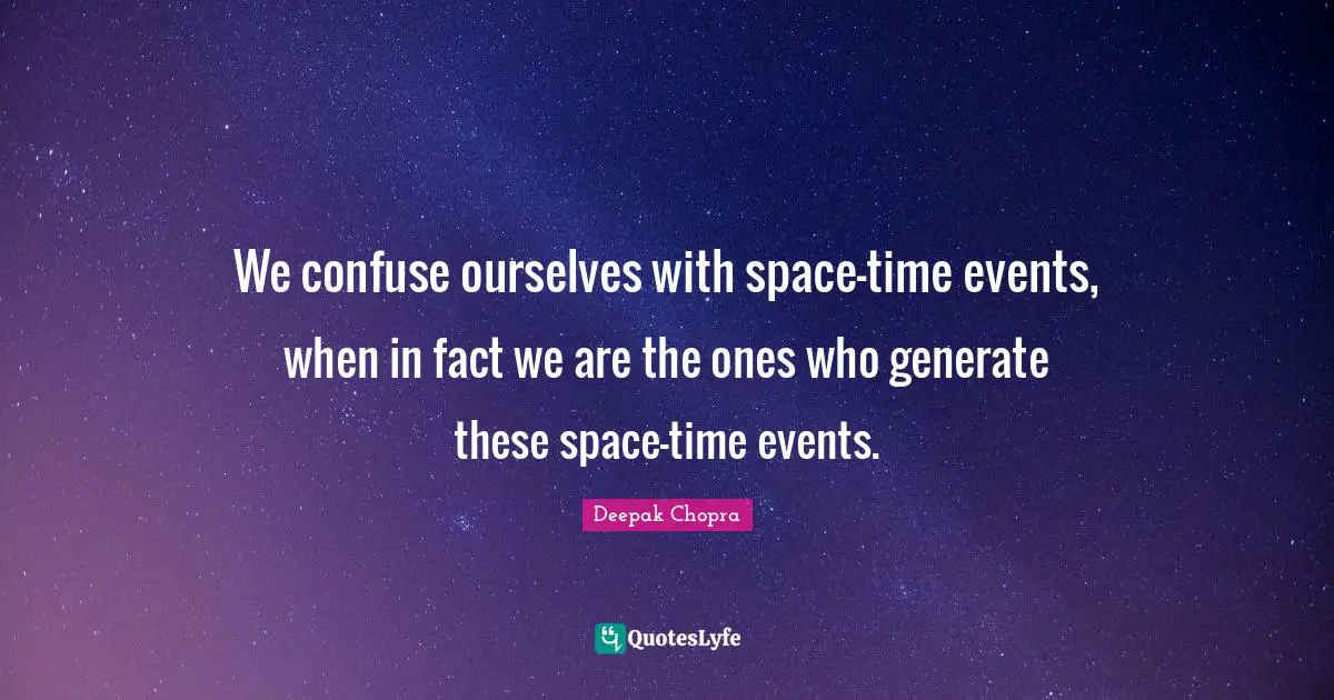 We confuse ourselves with space-time events, when in fact we are the ones who generate these space-time events.