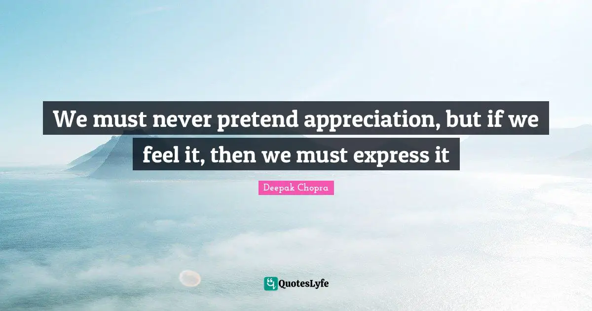 We must never pretend appreciation, but if we feel it, then we must express it