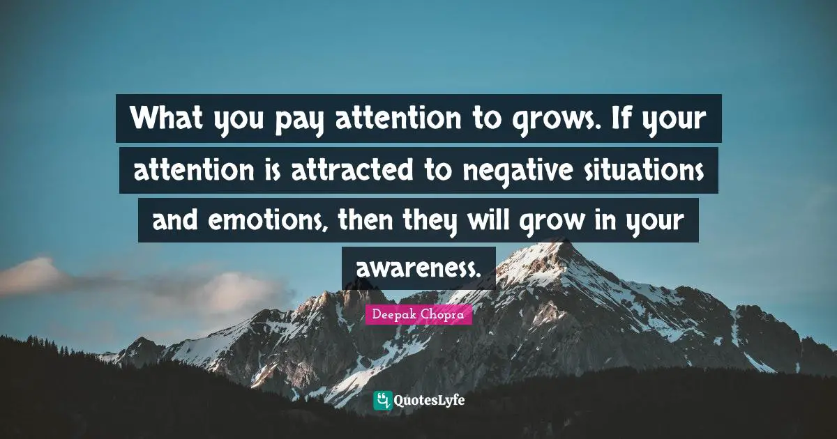 What you pay attention to grows. If your attention is attracted to negative situations and emotions, then they will grow in your awareness.