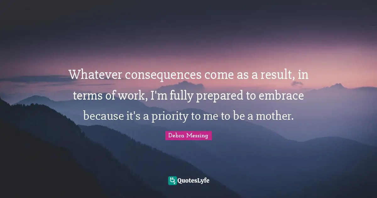Whatever consequences come as a result, in terms of work, I'm fully prepared to embrace because it's a priority to me to be a mother.