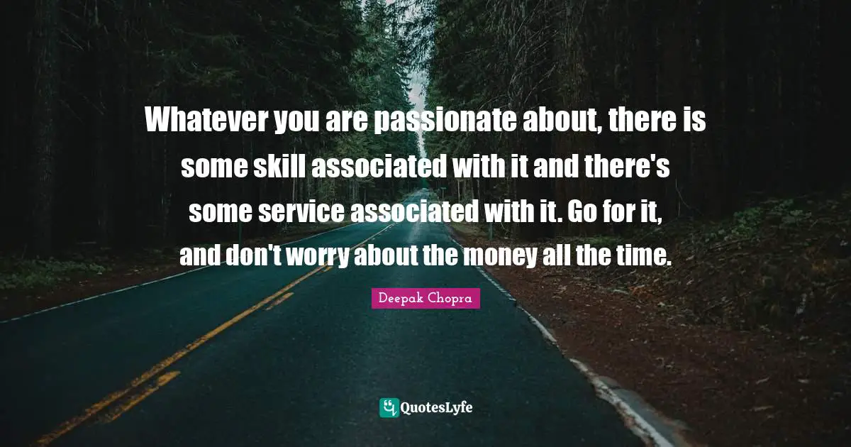 Whatever you are passionate about, there is some skill associated with it and there's some service associated with it. Go for it, and don't worry about the money all the time.