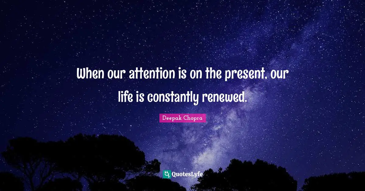 When our attention is on the present, our life is constantly renewed.