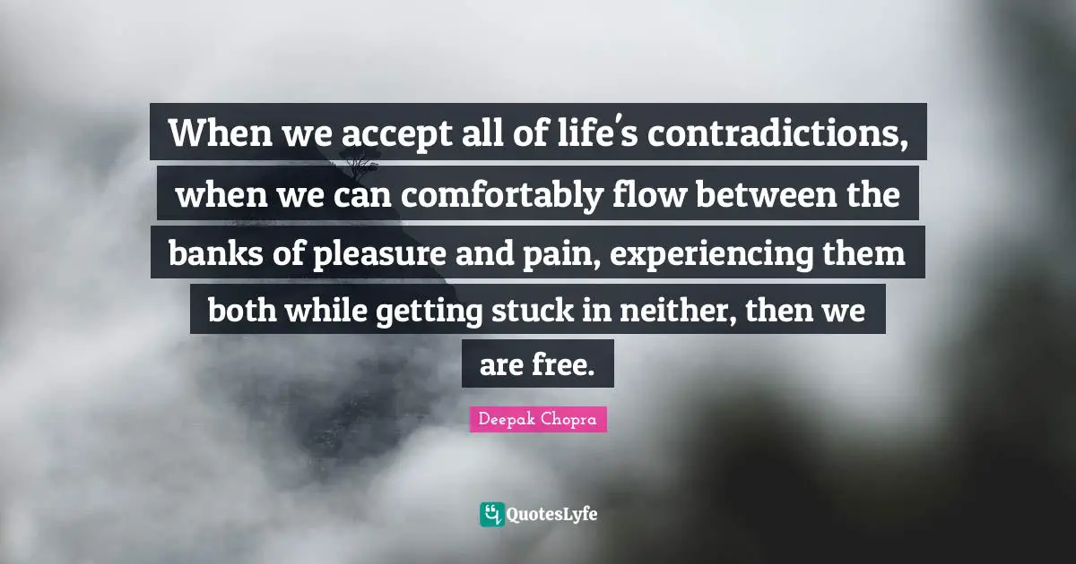 When we accept all of life's contradictions, when we can comfortably flow between the banks of pleasure and pain, experiencing them both while getting stuck in neither, then we are free.