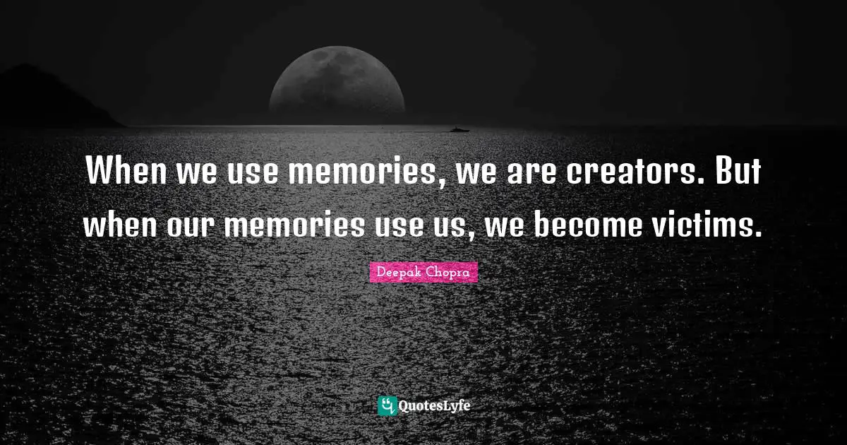 When we use memories, we are creators. But when our memories use us, we become victims.