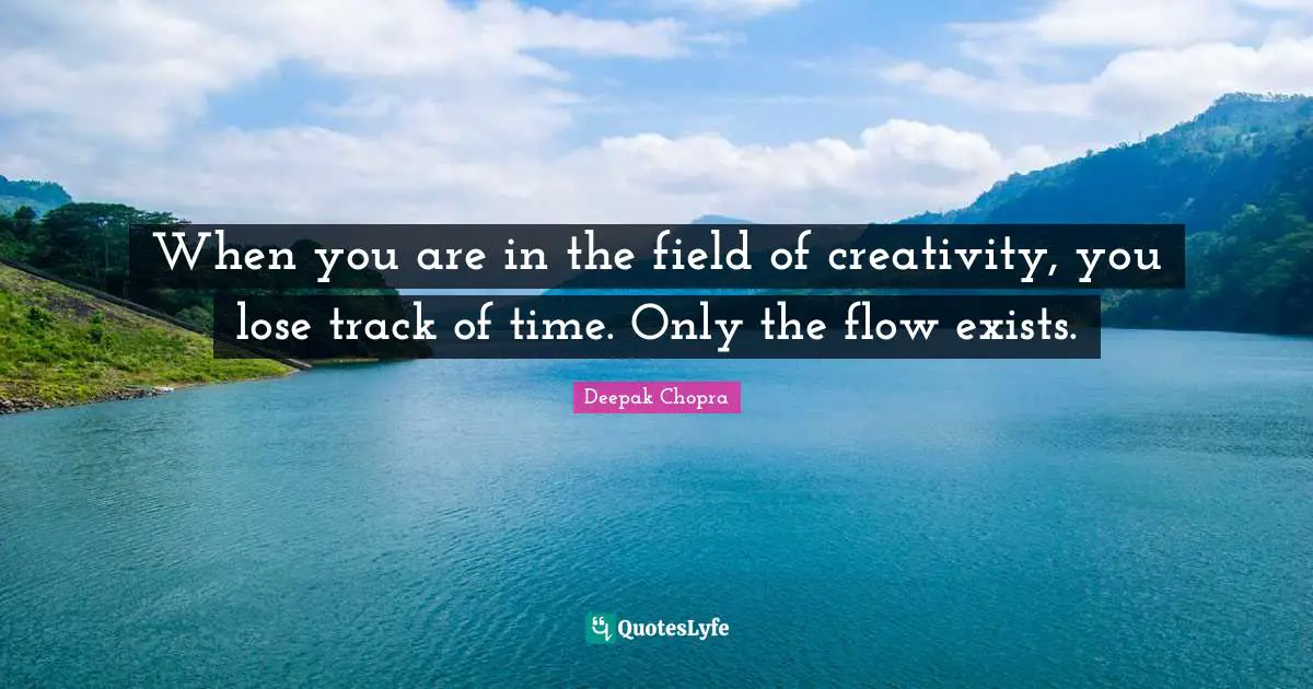 When you are in the field of creativity, you lose track of time. Only the flow exists.