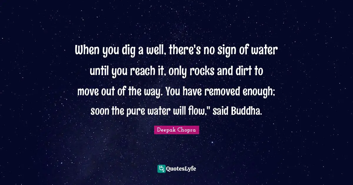 When you dig a well, there's no sign of water until you reach it, only rocks and dirt to move out of the way. You have removed enough; soon the pure water will flow," said Buddha.