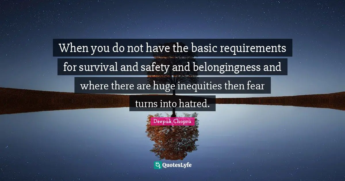 When you do not have the basic requirements for survival and safety and belongingness and where there are huge inequities then fear turns into hatred.