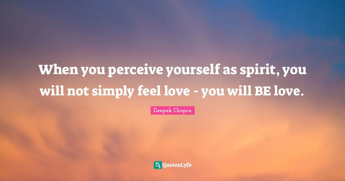 When you perceive yourself as spirit, you will not simply feel love - you will BE love.