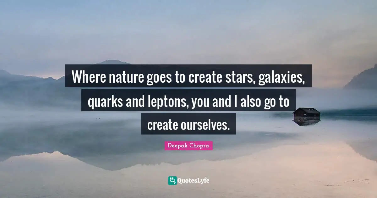 Where nature goes to create stars, galaxies, quarks and leptons, you and I also go to create ourselves.