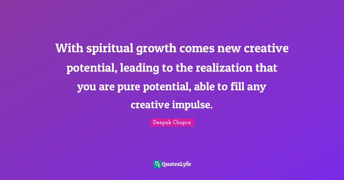 With spiritual growth comes new creative potential, leading to the realization that you are pure potential, able to fill any creative impulse.