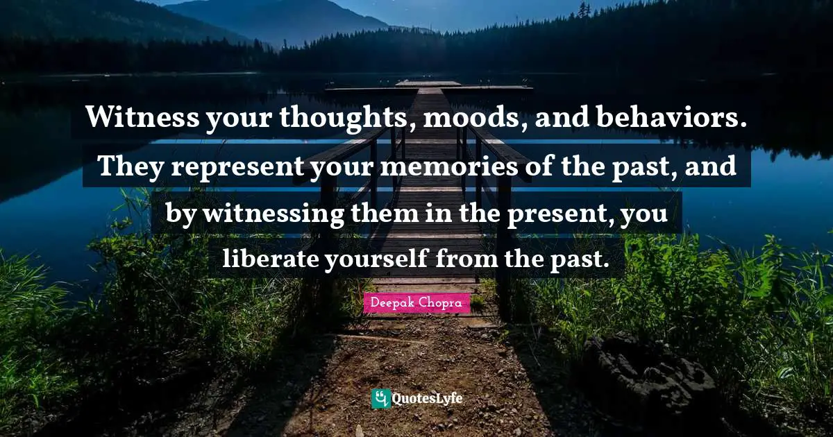 Witness your thoughts, moods, and behaviors. They represent your memories of the past, and by witnessing them in the present, you liberate yourself from the past.