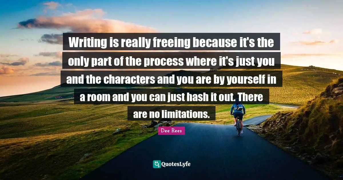 Writing is really freeing because it's the only part of the process where it's just you and the characters and you are by yourself in a room and you can just hash it out. There are no limitations.