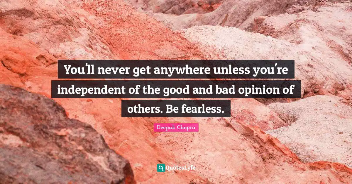 You'll never get anywhere unless you're independent of the good and bad opinion of others. Be fearless.