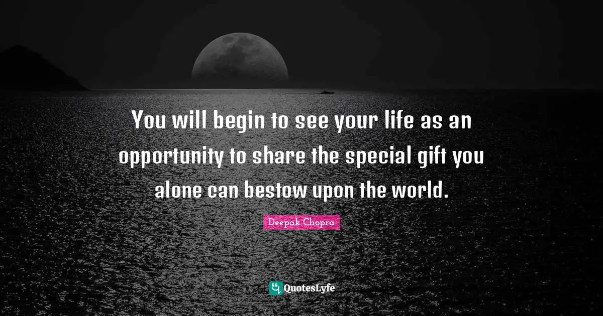 You will begin to see your life as an opportunity to share the special gift you alone can bestow upon the world.
