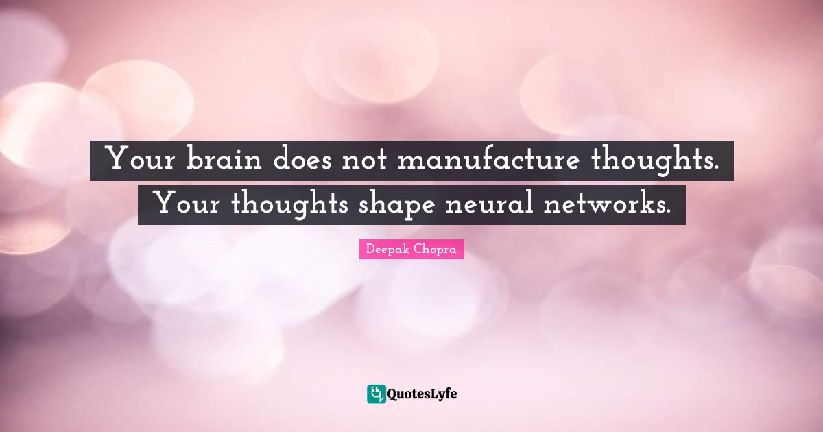 Your brain does not manufacture thoughts. Your thoughts shape neural networks.