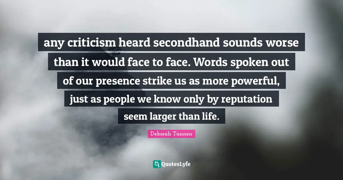 any criticism heard secondhand sounds worse than it would face to face. Words spoken out of our presence strike us as more powerful, just as people we know only by reputation seem larger than life.