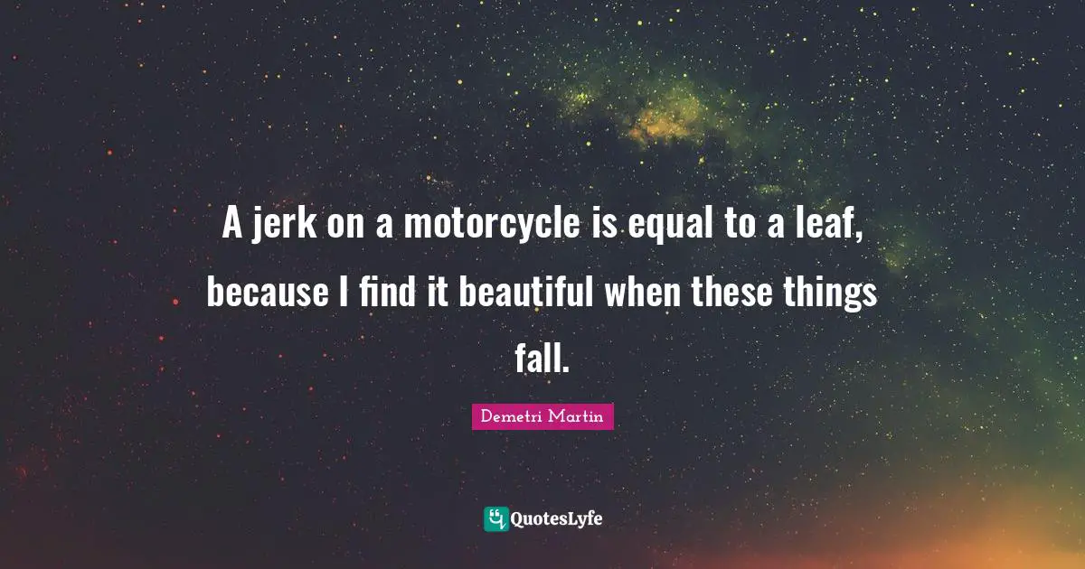 A jerk on a motorcycle is equal to a leaf, because I find it beautiful when these things fall.