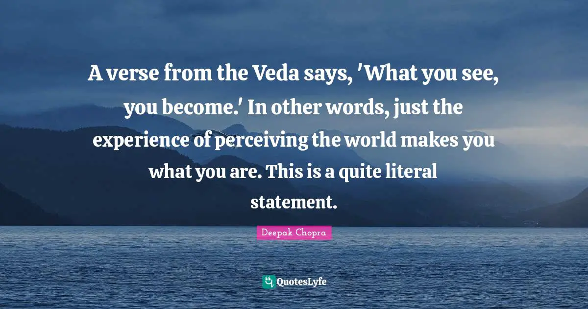 A verse from the Veda says, 'What you see, you become.' In other words, just the experience of perceiving the world makes you what you are. This is a quite literal statement.