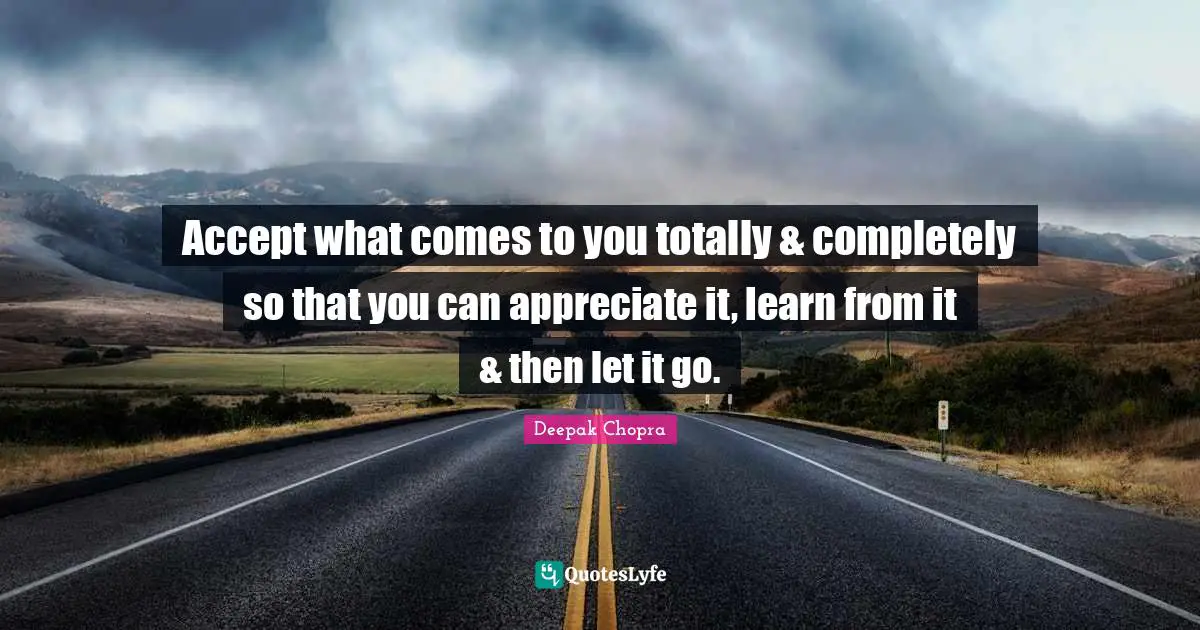 Accept what comes to you totally & completely so that you can appreciate it, learn from it & then let it go.