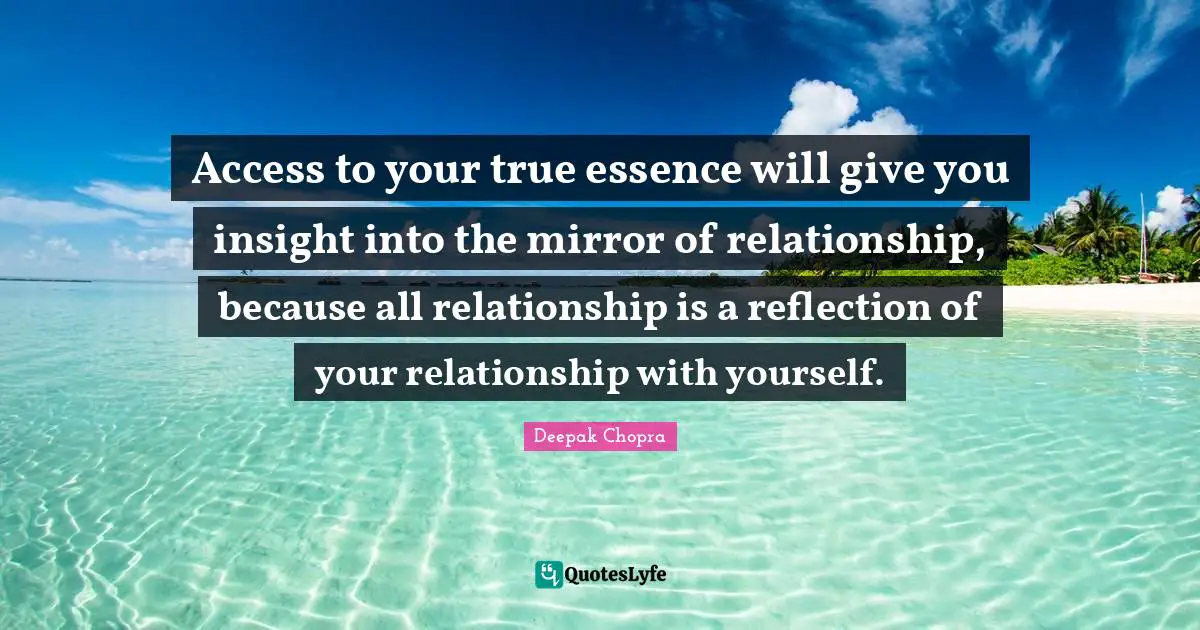 Access to your true essence will give you insight into the mirror of relationship, because all relationship is a reflection of your relationship with yourself.