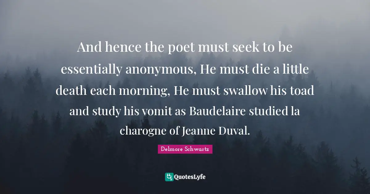 And hence the poet must seek to be essentially anonymous, He must die a little death each morning, He must swallow his toad and study his vomit as Baudelaire studied la charogne of Jeanne Duval.