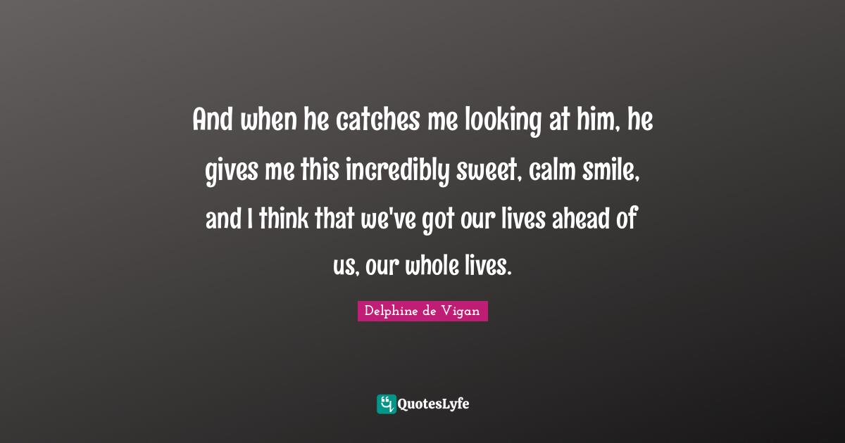 And when he catches me looking at him, he gives me this incredibly sweet, calm smile, and I think that we've got our lives ahead of us, our whole lives.