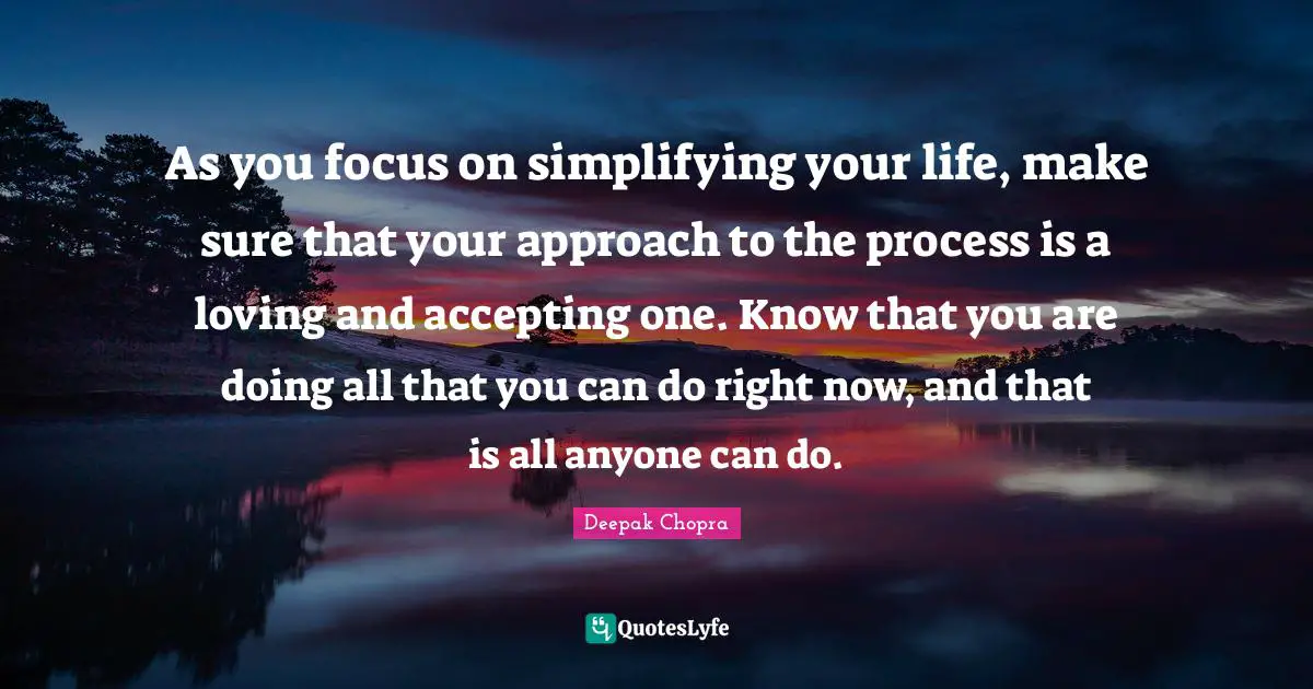 As you focus on simplifying your life, make sure that your approach to the process is a loving and accepting one. Know that you are doing all that you can do right now, and that is all anyone can do.