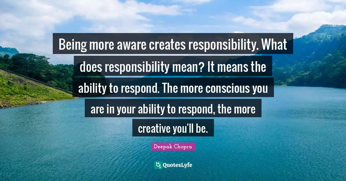 Being more aware creates responsibility. What does responsibility mean? It means the ability to respond. The more conscious you are in your ability to respond, the more creative you'll be.