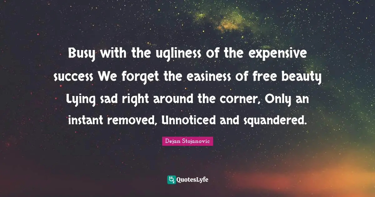 Corner Quotes: "Busy with the ugliness of the expensive success We forget the easiness of free beauty Lying sad right around the corner, Only an instant removed, Unnoticed and squandered."