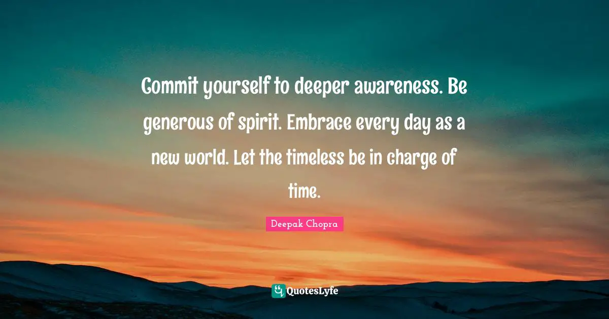 Commit yourself to deeper awareness. Be generous of spirit. Embrace every day as a new world. Let the timeless be in charge of time.