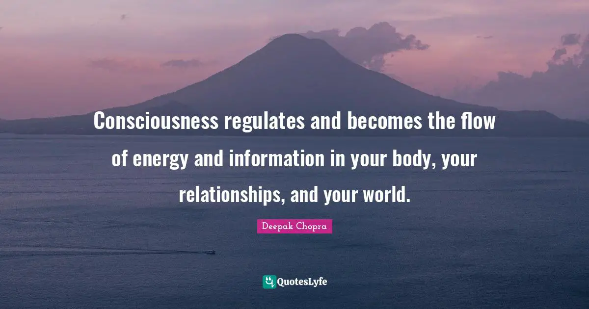 Consciousness regulates and becomes the flow of energy and information in your body, your relationships, and your world.
